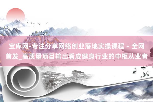 宝库网-专注分享网络创业落地实操课程 – 全网首发_高质量项目输出看成健身行业的中枢从业者