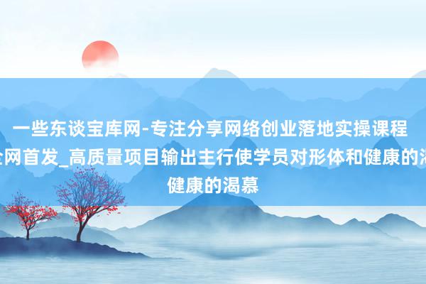 一些东谈宝库网-专注分享网络创业落地实操课程 – 全网首发_高质量项目输出主行使学员对形体和健康的渴慕