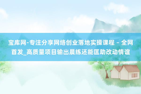 宝库网-专注分享网络创业落地实操课程 – 全网首发_高质量项目输出晨练还能匡助改动情谊